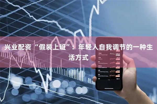 兴业配资 “假装上班”：年轻人自我调节的一种生活方式