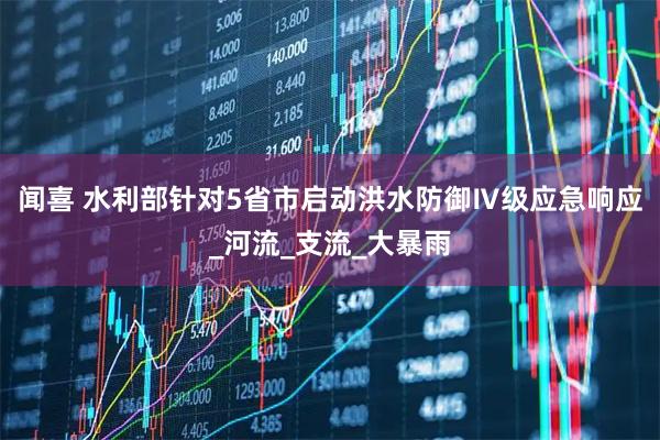 闻喜 水利部针对5省市启动洪水防御Ⅳ级应急响应_河流_支流_大暴雨