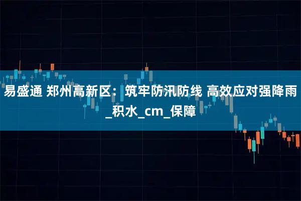 易盛通 郑州高新区：筑牢防汛防线 高效应对强降雨_积水_cm_保障