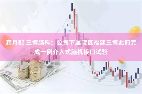 鑫月配 三博脑科：公司下属院区福建三博此前完成一例介入式脑机接口试验